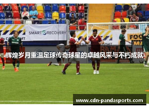 辉煌岁月重温足球传奇球星的卓越风采与不朽成就