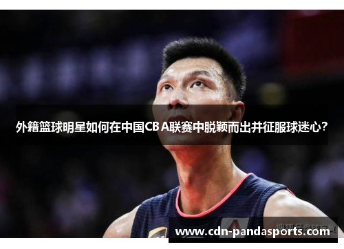 外籍篮球明星如何在中国CBA联赛中脱颖而出并征服球迷心？