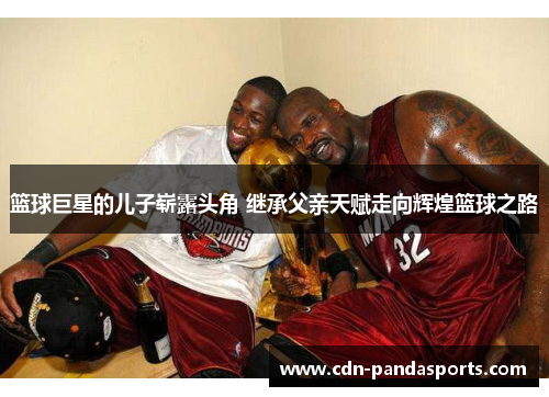 篮球巨星的儿子崭露头角 继承父亲天赋走向辉煌篮球之路